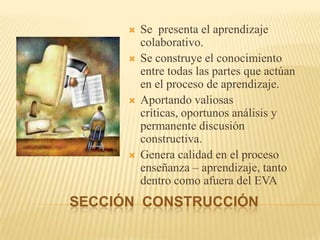 SECCIÓN  CONSTRUCCIÓNSe  presenta el aprendizaje colaborativo.Se construye el conocimiento entre todas las partes que actúan en el proceso de aprendizaje.Aportando valiosas críticas, oportunos análisis y permanente discusión constructiva.Genera calidad en el proceso enseñanza – aprendizaje, tanto dentro como afuera del EVA