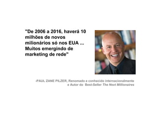 "De 2006 a 2016, haverá 10
     milhões de novos
     milionários só nos EUA ...
     Muitos emergindo de
     marketing de rede"




         -PAUL ZANE PILZER, Renomado e conhecido internacionalmente
                           e Autor do Best-Seller The Next Millionaires




15
 