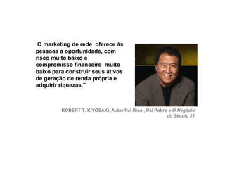 O marketing de rede oferece às
     pessoas a oportunidade, com
     risco muito baixo e
     compromisso financeiro muito
     baixo para construir seus ativos
     de geração de renda própria e
     adquirir riquezas."



             -ROBERT T. KIYOSAKI, Autor Pai Rico , Pai Pobre e O Negócio
                                                            do Século 21




16
 