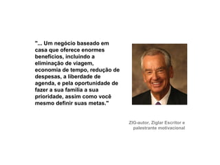 "... Um negócio baseado em
     casa que oferece enormes
     benefícios, incluindo a
     eliminação de viagem,
     economia de tempo, redução de
     despesas, a liberdade de
     agenda, e pela oportunidade de
     fazer a sua família a sua
     prioridade, assim como você
     mesmo definir suas metas."


                                      ZIG-autor, Ziglar Escritor e
                                        palestrante motivacional




22
 