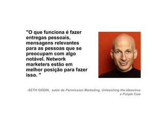 "O que funciona é fazer
     entregas pessoais,
     mensagens relevantes
     para as pessoas que se
     preocupam com algo
     notável. Network
     marketers estão em
     melhor posição para fazer
     isso. "

     -SETH GODIN, autor de Permission Marketing, Unleashing the Ideavirus
                                                           e Purple Cow




24
 