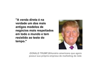 "A venda direta é na
     verdade um dos mais
     antigos modelos de
     negócios mais respeitados
     em todo o mundo e tem
     resistido ao teste do
     tempo."


             -DONALD TRUMP,Bilionário americano que agora
             possui sua própria empresa de marketing de rede




25
 