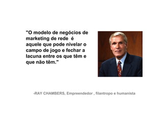 "O modelo de negócios de
     marketing de rede é
     aquele que pode nivelar o
     campo de jogo e fechar a
     lacuna entre os que têm e
     que não têm."




       -RAY CHAMBERS, Empreendedor , filantropo e humanista




26
 