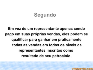 Segundo

     Em vez de um representante apenas sendo
    pago em suas próprias vendas, eles podem se
       qualificar para ganhar em praticamente
       todas as vendas em todos os níveis de
           representantes inscritos como
             resultado de seu patrocinio.


6
 