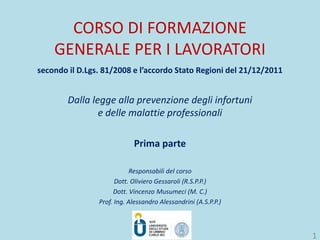 CORSO DI FORMAZIONE
GENERALE PER I LAVORATORI
secondo il D.Lgs. 81/2008 e l’accordo Stato Regioni del 21/12/2011
Dalla legge alla prevenzione degli infortuni
e delle malattie professionali
Prima parte
Responsabili del corso
Dott. Oliviero Gessaroli (R.S.P.P.)
Dott. Vincenzo Musumeci (M. C.)
Prof. Ing. Alessandro Alessandrini (A.S.P.P.)
1
 