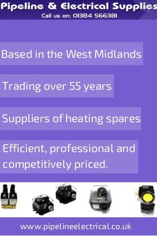 Based in the West Midlands 
Trading over 55 years 
Suppliers of heating spares 
Efficient, professional and 
competitively priced. 
www.pipelineelectrical.co.uk 
