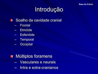 Introdução
Base do Crânio
Soalho da cavidade cranial
– Frontal
– Etmóide
– Esfenóide
– Temporal
– Occipital
Múltiplos foramens
– Vasculares e neurais
– Intra e extra-cranianos
 