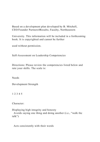 Based on a development plan developed by B. Mitchell,
CEO/Founder Partners4Results; Faculty, Northeastern
University. This information will be included in a forthcoming
book. It is copyrighted and cannot be further
used without permission.
Self-Assessment on Leadership Competencies
Directions: Please review the competencies listed below and
rate your skills. The scale is:
Needs
Development Strength
1 2 3 4 5
Character:
Displaying high integrity and honesty
Avoids saying one thing and doing another (i.e., “walk the
talk”)
Acts consistently with their words
 