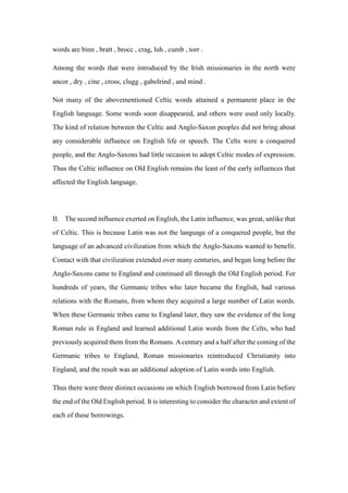 words are binn , bratt , brocc , crag, luh , cumb , torr .
Among the words that were introduced by the Irish missionaries in the north were
ancor , dry , cine , cross, clugg , gabolrind , and mind .
Not many of the abovementioned Celtic words attained a permanent place in the
English language. Some words soon disappeared, and others were used only locally.
The kind of relation between the Celtic and Anglo-Saxon peoples did not bring about
any considerable influence on English life or speech. The Celts were a conquered
people, and the Anglo-Saxons had little occasion to adopt Celtic modes of expression.
Thus the Celtic influence on Old English remains the least of the early influences that
affected the English language.
II. The second influence exerted on English, the Latin influence, was great, unlike that
of Celtic. This is because Latin was not the language of a conquered people, but the
language of an advanced civilization from which the Anglo-Saxons wanted to benefit.
Contact with that civilization extended over many centuries, and began long before the
Anglo-Saxons came to England and continued all through the Old English period. For
hundreds of years, the Germanic tribes who later became the English, had various
relations with the Romans, from whom they acquired a large number of Latin words.
When these Germanic tribes came to England later, they saw the evidence of the long
Roman rule in England and learned additional Latin words from the Celts, who had
previously acquired them from the Romans. Acentury and a half after the coming of the
Germanic tribes to England, Roman missionaries reintroduced Christianity into
England, and the result was an additional adoption of Latin words into English.
Thus there were three distinct occasions on which English borrowed from Latin before
the end of the Old English period. It is interesting to consider the character and extent of
each of these borrowings.
 