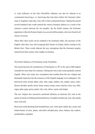 A. Latin Influence of the Zero PeriodThis influence can also be referred to as
«continental borrowing,» i.e. borrowing that took place before the Germanic tribes
came to England, when they were still in their continental homes. During this period
several hundred Latin words entered the various Germanic dialects as a result of the
extensive contact between the two peoples. By the fourth century, the Germanic
population within the Roman Empire was several million people, who were found in all
classes of society.
About fifty Latin words can be credited to the Germanic tribes, the ancestors of the
English when they were still occupying their homes in Europe, before coming to the
British Isles. These words indicate the new conceptions that the Germanic peoples
learned from their contact with a higher civilization.
The Earlier Influence of Christianity on the Vocabulary
The period between the introduction of Christianity in 597 to the end of Old English
extended for more than five centuries. During this time Latin words gradually entered
English. There were many new conceptions that resulted from the new religion and
demanded expression but the resources of the English language were inadequate. The
borrowed words include abbot, alms, altar, angel, anthem, ark, candle, canon, cleric,
deacon, disciple, epistle, hymn, litany, manna, martyr, mass, minister, noon, nun, offer,
organ, palm, pope, priest, psalm, relic, rule, shrine, synod, and temple.
The new religion also exercised a profound influence on domestic life, such as the
names of article of clothing and household use. Examples include cap, sock, silk, purple,
chest, and sack.
Borrowed words denoting food included beet, caul , lentil, pear, radish, doe, oyster, and
lobster.Names of trees, plants, and herbs included pine, aloes, balsam, lily, mallow,
marshmallow, and plant.
 