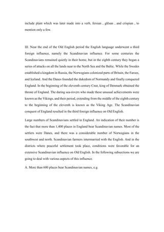 include plant which was later made into a verb, fersian , glēsan , and crispian , to
mention only a few.
III. Near the end of the Old English period the English language underwent a third
foreign influence, namely the Scandinavian influence. For some centuries the
Scandinavians remained quietly in their home, but in the eighth century they began a
series of attacks on all the lands near to the North Sea and the Baltic. While the Swedes
established a kingdom in Russia, the Norwegians colonized parts of Britain, the Faroes,
and Iceland. And the Danes founded the dukedom of Normandy and finally conquered
England. In the beginning of the eleventh century Cnut, king of Denmark obtained the
throne of England. The daring sea-rovers who made these unusual achievements were
known as the Vikings, and their period, extending from the middle of the eighth century
to the beginning of the eleventh is known as the Viking Age. The Scandinavian
conquest of England resulted in the third foreign influence on Old English.
Large numbers of Scandinavians settled in England. An indication of their number is
the fact that more than 1,400 places in England bear Scandinavian names. Most of the
settlers were Danes, and there was a considerable number of Norwegians in the
southwest and north. Scandinavian farmers intermarried with the English. And in the
districts where peaceful settlement took place, conditions were favorable for an
extensive Scandinavian influence on Old English. In the following subsections we are
going to deal with various aspects of this influence.
A. More than 600 places bear Scandinavian names, e.g.
 