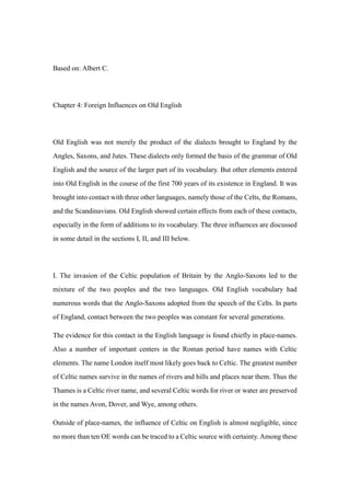 Based on: Albert C.
Chapter 4: Foreign Influences on Old English
Old English was not merely the product of the dialects brought to England by the
Angles, Saxons, and Jutes. These dialects only formed the basis of the grammar of Old
English and the source of the larger part of its vocabulary. But other elements entered
into Old English in the course of the first 700 years of its existence in England. It was
brought into contact with three other languages, namely those of the Celts, the Romans,
and the Scandinavians. Old English showed certain effects from each of these contacts,
especially in the form of additions to its vocabulary. The three influences are discussed
in some detail in the sections I, II, and III below.
I. The invasion of the Celtic population of Britain by the Anglo-Saxons led to the
mixture of the two peoples and the two languages. Old English vocabulary had
numerous words that the Anglo-Saxons adopted from the speech of the Celts. In parts
of England, contact between the two peoples was constant for several generations.
The evidence for this contact in the English language is found chiefly in place-names.
Also a number of important centers in the Roman period have names with Celtic
elements. The name London itself most likely goes back to Celtic. The greatest number
of Celtic names survive in the names of rivers and hills and places near them. Thus the
Thames is a Celtic river name, and several Celtic words for river or water are preserved
in the names Avon, Dover, and Wye, among others.
Outside of place-names, the influence of Celtic on English is almost negligible, since
no more than ten OE words can be traced to a Celtic source with certainty. Among these
 