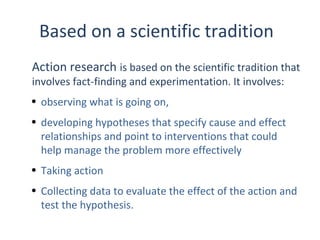 Based on a scientific tradition
Action research is based on the scientific tradition that
involves fact-finding and experimentation. It involves:
• observing what is going on,
• developing hypotheses that specify cause and effect
relationships and point to interventions that could
help manage the problem more effectively
• Taking action
• Collecting data to evaluate the effect of the action and
test the hypothesis.
THE THEORY & PRACTICE OF CHANGE MANAGEMENT 3rd Edition, John Hayes, Palgrave, 2010

1

 