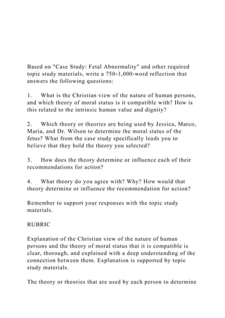 Based on "Case Study: Fetal Abnormality" and other required
topic study materials, write a 750-1,000-word reflection that
answers the following questions:
1. What is the Christian view of the nature of human persons,
and which theory of moral status is it compatible with? How is
this related to the intrinsic human value and dignity?
2. Which theory or theories are being used by Jessica, Marco,
Maria, and Dr. Wilson to determine the moral status of the
fetus? What from the case study specifically leads you to
believe that they hold the theory you selected?
3. How does the theory determine or influence each of their
recommendations for action?
4. What theory do you agree with? Why? How would that
theory determine or influence the recommendation for action?
Remember to support your responses with the topic study
materials.
RUBRIC
Explanation of the Christian view of the nature of human
persons and the theory of moral status that it is compatible is
clear, thorough, and explained with a deep understanding of the
connection between them. Explanation is supported by topic
study materials.
The theory or theories that are used by each person to determine
 