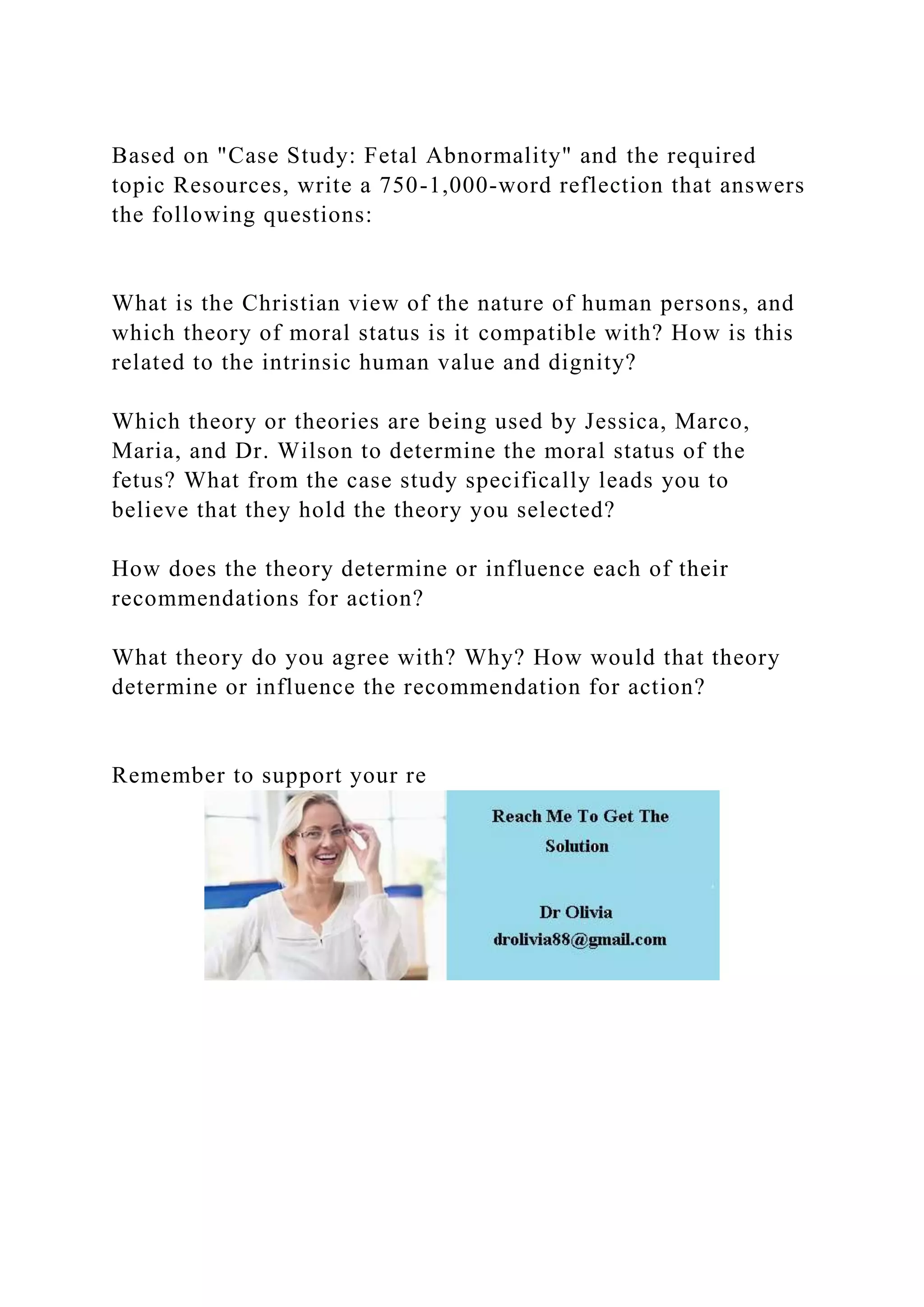 Based on "Case Study: Fetal Abnormality" and the required
topic Resources, write a 750-1,000-word reflection that answers
the following questions:
What is the Christian view of the nature of human persons, and
which theory of moral status is it compatible with? How is this
related to the intrinsic human value and dignity?
Which theory or theories are being used by Jessica, Marco,
Maria, and Dr. Wilson to determine the moral status of the
fetus? What from the case study specifically leads you to
believe that they hold the theory you selected?
How does the theory determine or influence each of their
recommendations for action?
What theory do you agree with? Why? How would that theory
determine or influence the recommendation for action?
Remember to support your re