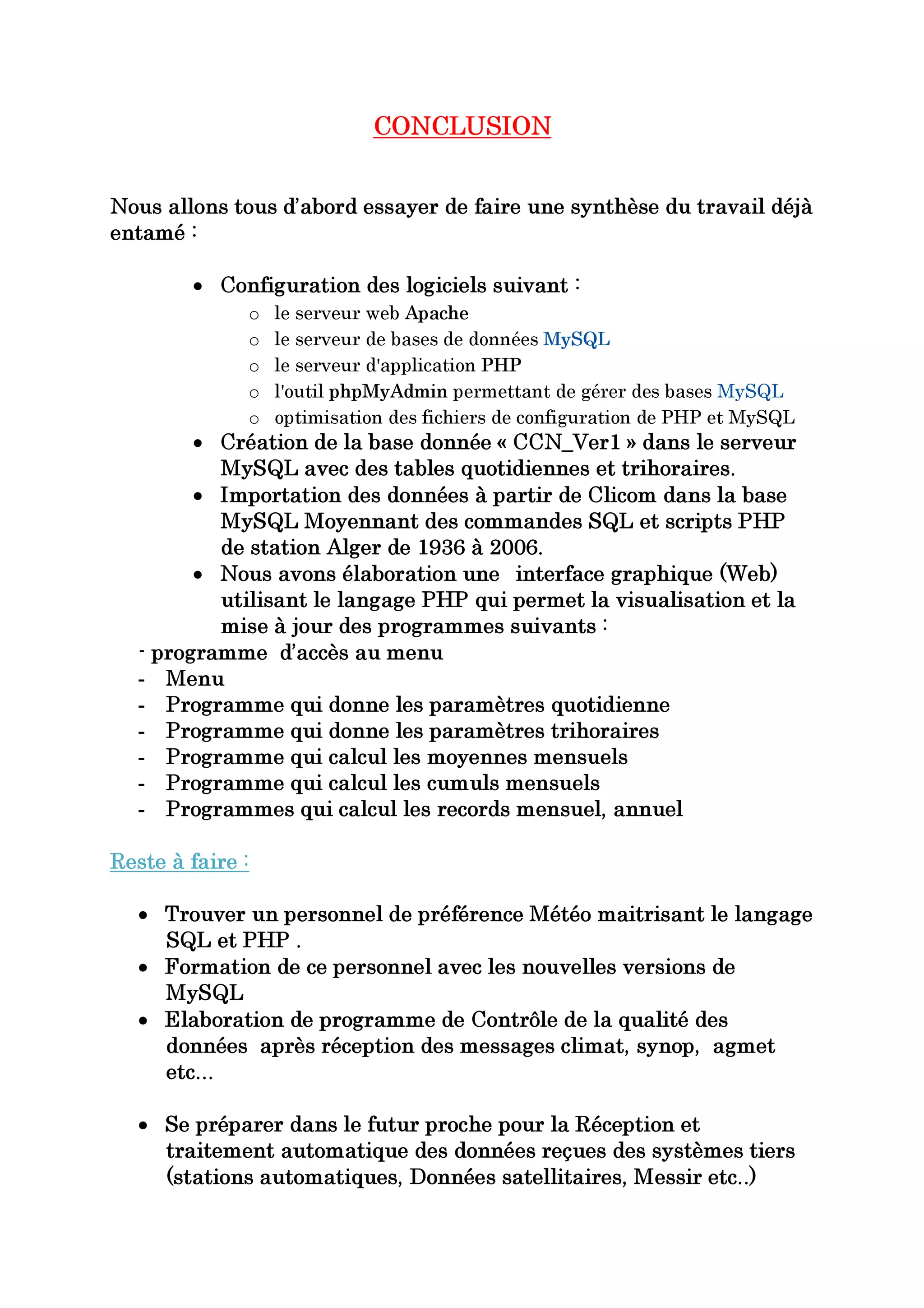 CONCLUSION


Nous allons tous d’abord essayer de faire une synthèse du travail déjà
entamé :

        • Configuration des logiciels suivant :
              o   le serveur web Apache
              o   le serveur de bases de données MySQL
              o   le serveur d'application PHP
              o   l'outil phpMyAdmin permettant de gérer des bases MySQL
                  optimisation des fichiers de configuration de PHP et MySQL
         • Création de la base donnée « CCN_Ver1 » dans le serveur
              o

           MySQL avec des tables quotidiennes et trihoraires.
         • Importation des données à partir de Clicom dans la base
           MySQL Moyennant des commandes SQL et scripts PHP
           de station Alger de 1936 à 2006.
         • Nous avons élaboration une interface graphique (Web)
           utilisant le langage PHP qui permet la visualisation et la
           mise à jour des programmes suivants :
   - programme d’accès au menu
   - Menu
   - Programme qui donne les paramètres quotidienne
   - Programme qui donne les paramètres trihoraires
   - Programme qui calcul les moyennes mensuels
   - Programme qui calcul les cumuls mensuels
   - Programmes qui calcul les records mensuel, annuel

Reste à faire :

   • Trouver un personnel de préférence Météo maitrisant le langage
     SQL et PHP .
   • Formation de ce personnel avec les nouvelles versions de
     MySQL
   • Elaboration de programme de Contrôle de la qualité des
     données après réception des messages climat, synop, agmet
     etc…

   • Se préparer dans le futur proche pour la Réception et
     traitement automatique des données reçues des systèmes tiers
     (stations automatiques, Données satellitaires, Messir etc..)
 