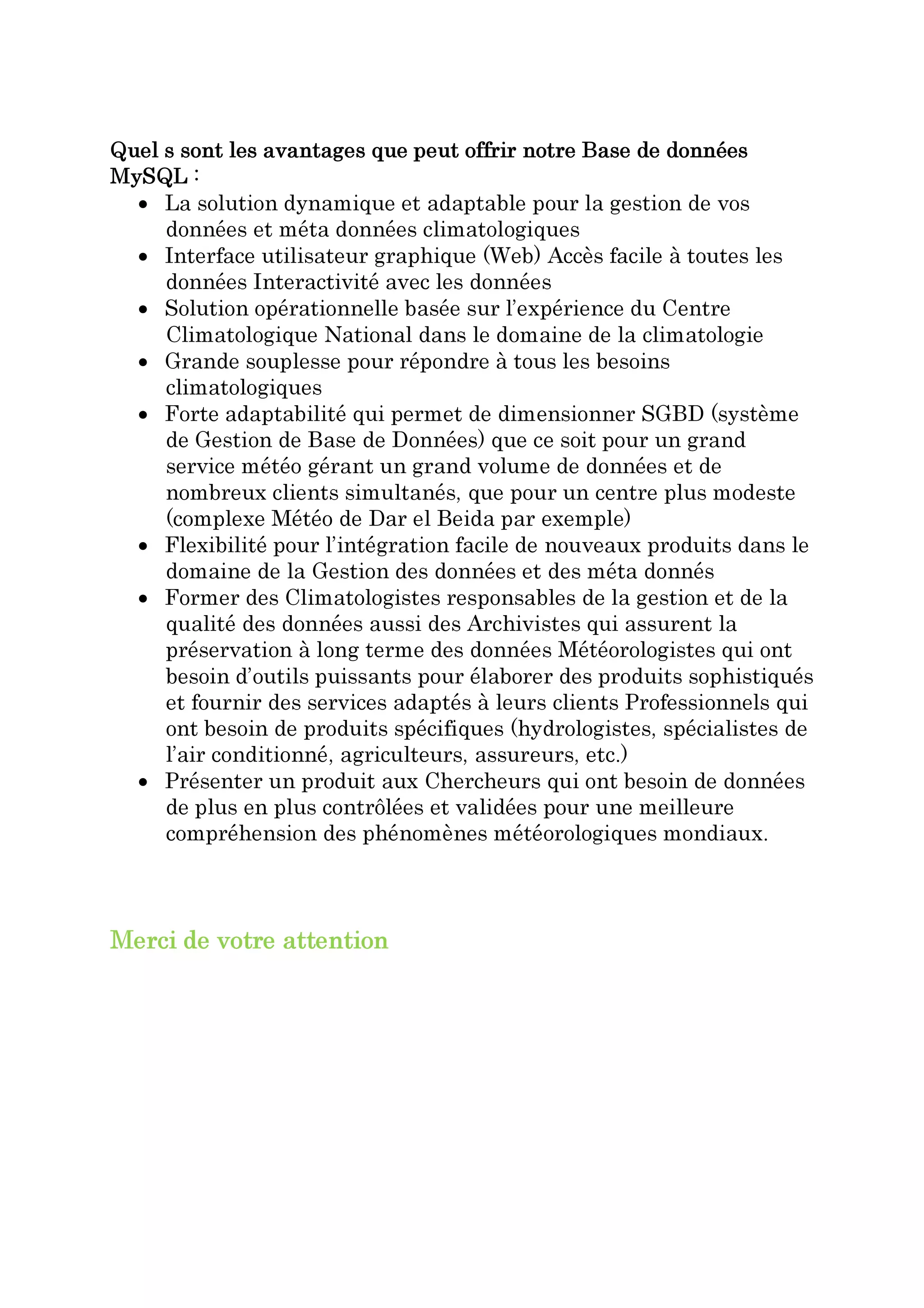 Quel s sont les avantages que peut offrir notre Base de données
MySQL :
  • La solution dynamique et adaptable pour la gestion de vos
     données et méta données climatologiques
  • Interface utilisateur graphique (Web) Accès facile à toutes les
     données Interactivité avec les données
  • Solution opérationnelle basée sur l’expérience du Centre
     Climatologique National dans le domaine de la climatologie
  • Grande souplesse pour répondre à tous les besoins
     climatologiques
  • Forte adaptabilité qui permet de dimensionner SGBD (système
     de Gestion de Base de Données) que ce soit pour un grand
     service météo gérant un grand volume de données et de
     nombreux clients simultanés, que pour un centre plus modeste
     (complexe Météo de Dar el Beida par exemple)
  • Flexibilité pour l’intégration facile de nouveaux produits dans le
     domaine de la Gestion des données et des méta donnés
  • Former des Climatologistes responsables de la gestion et de la
     qualité des données aussi des Archivistes qui assurent la
     préservation à long terme des données Météorologistes qui ont
     besoin d’outils puissants pour élaborer des produits sophistiqués
     et fournir des services adaptés à leurs clients Professionnels qui
     ont besoin de produits spécifiques (hydrologistes, spécialistes de
     l’air conditionné, agriculteurs, assureurs, etc.)
  • Présenter un produit aux Chercheurs qui ont besoin de données
     de plus en plus contrôlées et validées pour une meilleure
     compréhension des phénomènes météorologiques mondiaux.



Merci de votre attention
 