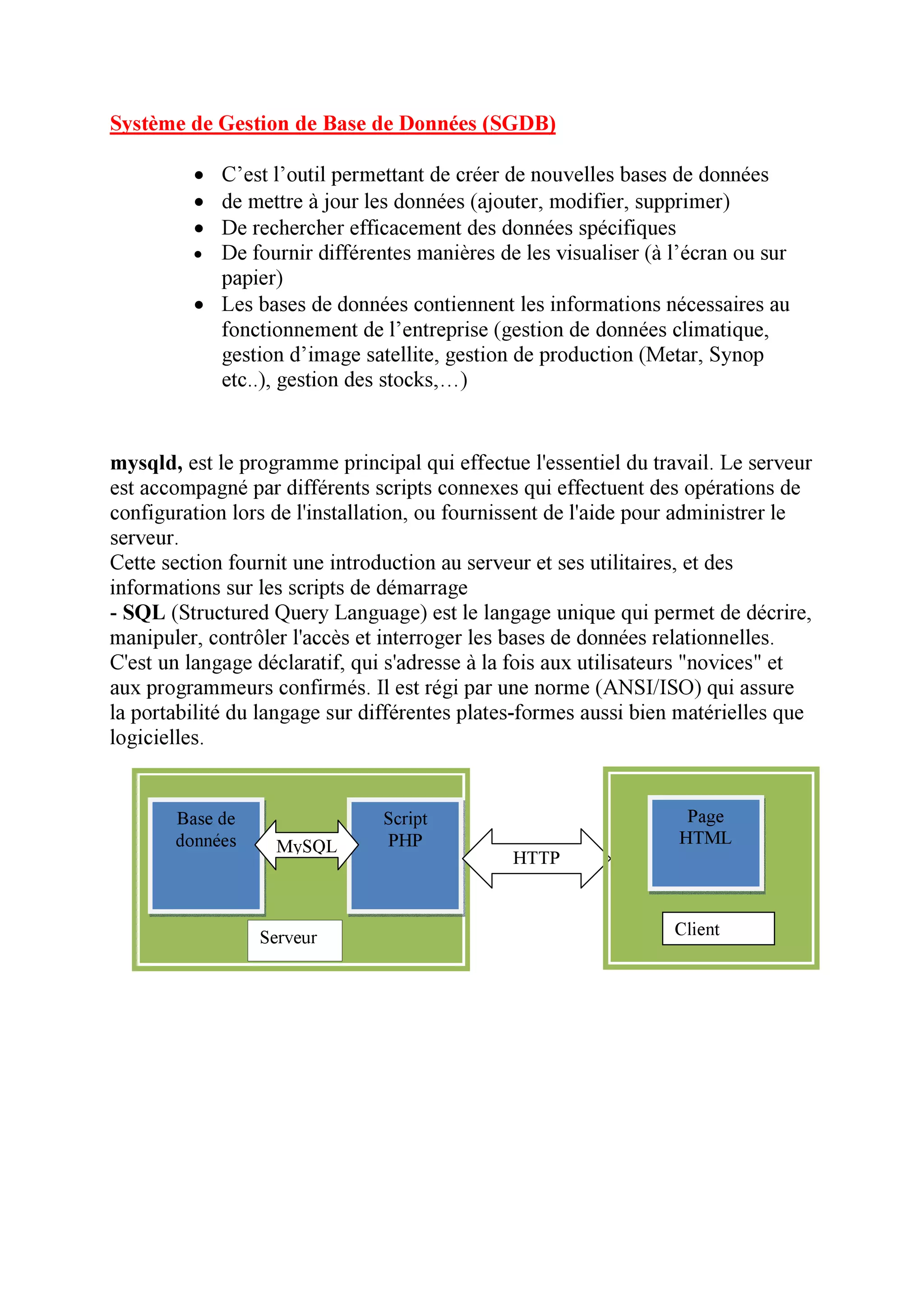 Système de Gestion de Base de Données (SGDB)

         • C’est l’outil permettant de créer de nouvelles bases de données
         • de mettre à jour les données (ajouter, modifier, supprimer)
         • De rechercher efficacement des données spécifiques
         • De fournir différentes manières de les visualiser (à l’écran ou sur
           papier)
         • Les bases de données contiennent les informations nécessaires au
           fonctionnement de l’entreprise (gestion de données climatique,
           gestion d’image satellite, gestion de production (Metar, Synop
           etc..), gestion des stocks,…)


mysqld, est le programme principal qui effectue l'essentiel du travail. Le serveur
est accompagné par différents scripts connexes qui effectuent des opérations de
configuration lors de l'installation, ou fournissent de l'aide pour administrer le
serveur.
Cette section fournit une introduction au serveur et ses utilitaires, et des
informations sur les scripts de démarrage
- SQL (Structured Query Language) est le langage unique qui permet de décrire,
manipuler, contrôler l'accès et interroger les bases de données relationnelles.
C'est un langage déclaratif, qui s'adresse à la fois aux utilisateurs "novices" et
aux programmeurs confirmés. Il est régi par une norme (ANSI/ISO) qui assure
la portabilité du langage sur différentes plates-formes aussi bien matérielles que
logicielles.


       Base de                 Script                              Page
       données     MySQL       PHP                                HTML
                                               HTTP



                 Serveur                                         Client
 