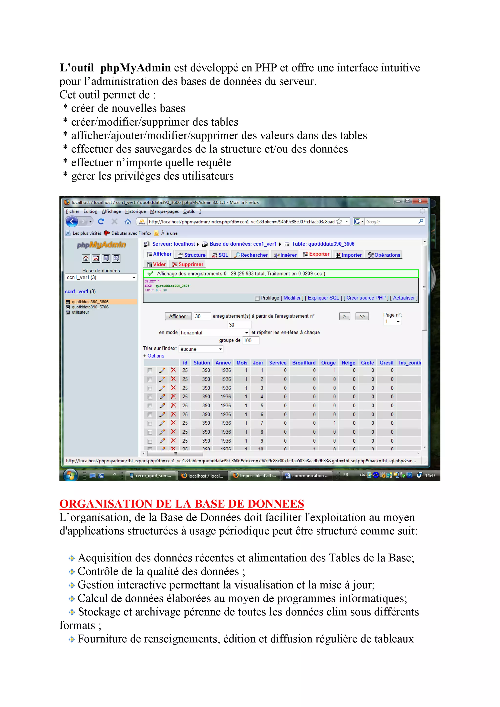 L’outil phpMyAdmin est développé en PHP et offre une interface intuitive
pour l’administration des bases de données du serveur.
Cet outil permet de :
 * créer de nouvelles bases
 * créer/modifier/supprimer des tables
 * afficher/ajouter/modifier/supprimer des valeurs dans des tables
 * effectuer des sauvegardes de la structure et/ou des données
 * effectuer n’importe quelle requête
 * gérer les privilèges des utilisateurs




ORGANISATION DE LA BASE DE DONNEES
L’organisation, de la Base de Données doit faciliter l'exploitation au moyen
d'applications structurées à usage périodique peut être structuré comme suit:

   Acquisition des données récentes et alimentation des Tables de la Base;
   Contrôle de la qualité des données ;
   Gestion interactive permettant la visualisation et la mise à jour;
   Calcul de données élaborées au moyen de programmes informatiques;
    Stockage et archivage pérenne de toutes les données clim sous différents
formats ;
   Fourniture de renseignements, édition et diffusion régulière de tableaux
 