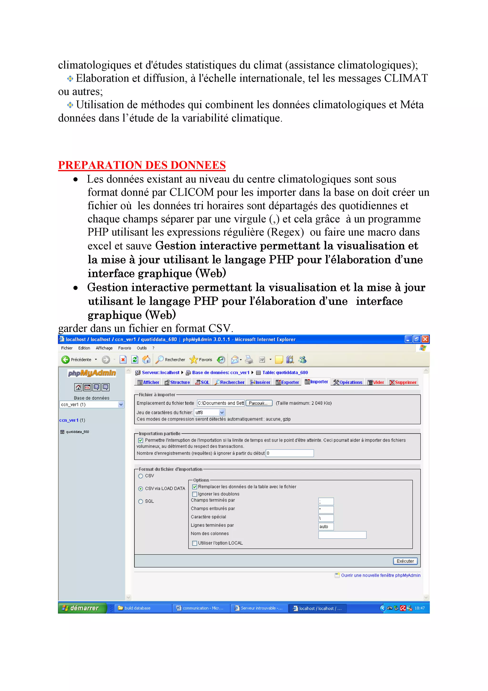 climatologiques et d'études statistiques du climat (assistance climatologiques);
    Elaboration et diffusion, à l'échelle internationale, tel les messages CLIMAT
ou autres;
    Utilisation de méthodes qui combinent les données climatologiques et Méta
données dans l’étude de la variabilité climatique.



PREPARATION DES DONNEES
   • Les données existant au niveau du centre climatologiques sont sous
      format donné par CLICOM pour les importer dans la base on doit créer un
      fichier où les données tri horaires sont départagés des quotidiennes et
      chaque champs séparer par une virgule (,) et cela grâce à un programme
      PHP utilisant les expressions régulière (Regex) ou faire une macro dans
      excel et sauve Gestion interactive permettant la visualisation et
      la mise à jour utilisant le langage PHP pour l’élaboration d’une
      interface graphique (Web)
   • Gestion interactive permettant la visualisation et la mise à jour
      utilisant le langage PHP pour l’élaboration d’une interface
      graphique (Web)
garder dans un fichier en format CSV.
 