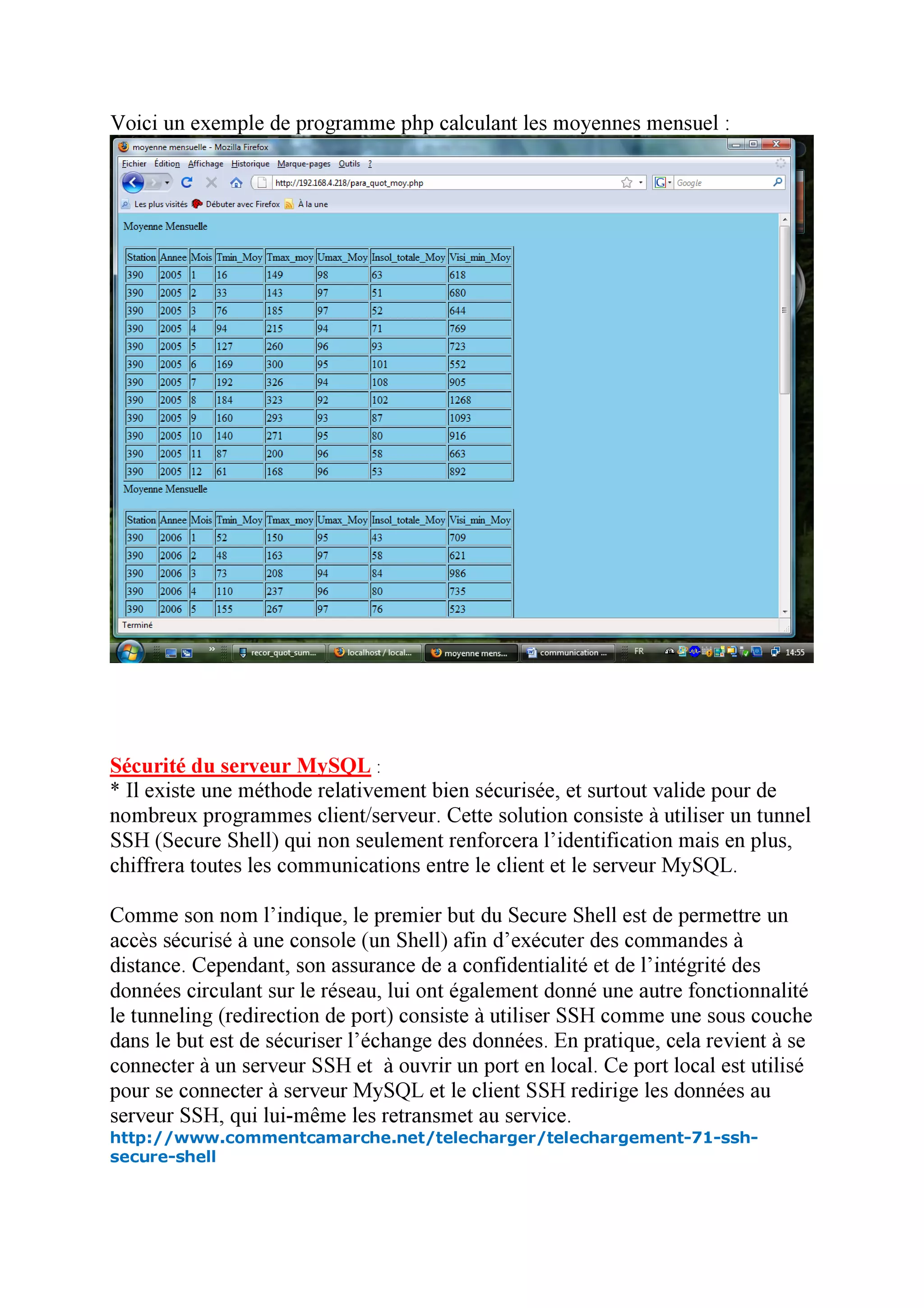 Voici un exemple de programme php calculant les moyennes mensuel :




Sécurité du serveur MySQL :
* Il existe une méthode relativement bien sécurisée, et surtout valide pour de
nombreux programmes client/serveur. Cette solution consiste à utiliser un tunnel
SSH (Secure Shell) qui non seulement renforcera l’identification mais en plus,
chiffrera toutes les communications entre le client et le serveur MySQL.

Comme son nom l’indique, le premier but du Secure Shell est de permettre un
accès sécurisé à une console (un Shell) afin d’exécuter des commandes à
distance. Cependant, son assurance de a confidentialité et de l’intégrité des
données circulant sur le réseau, lui ont également donné une autre fonctionnalité
le tunneling (redirection de port) consiste à utiliser SSH comme une sous couche
dans le but est de sécuriser l’échange des données. En pratique, cela revient à se
connecter à un serveur SSH et à ouvrir un port en local. Ce port local est utilisé
pour se connecter à serveur MySQL et le client SSH redirige les données au
serveur SSH, qui lui-même les retransmet au service.
http://www.commentcamarche.net/telecharger/telechargement-71-ssh-
secure-shell
 