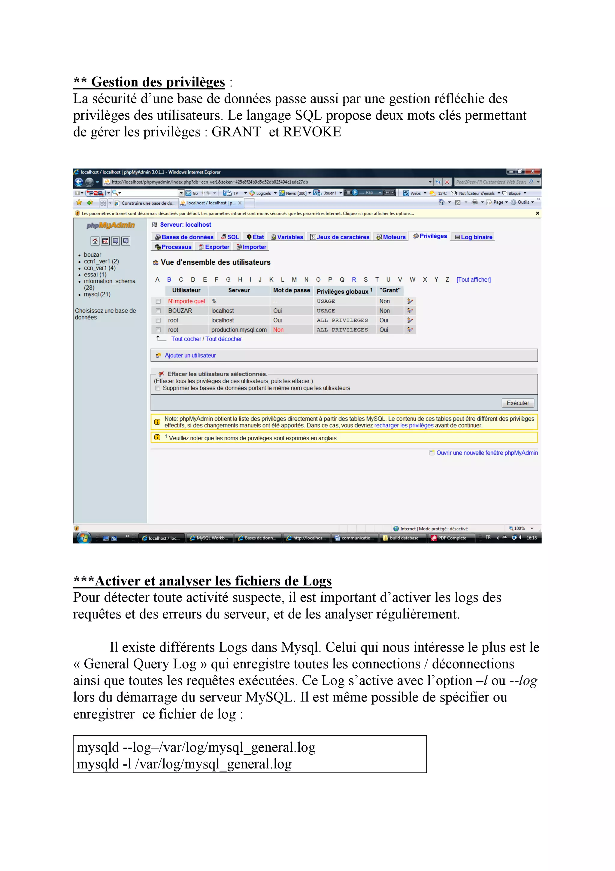 ** Gestion des privilèges :
La sécurité d’une base de données passe aussi par une gestion réfléchie des
privilèges des utilisateurs. Le langage SQL propose deux mots clés permettant
de gérer les privilèges : GRANT et REVOKE




***Activer et analyser les fichiers de Logs
Pour détecter toute activité suspecte, il est important d’activer les logs des
requêtes et des erreurs du serveur, et de les analyser régulièrement.

       Il existe différents Logs dans Mysql. Celui qui nous intéresse le plus est le
« General Query Log » qui enregistre toutes les connections / déconnections
ainsi que toutes les requêtes exécutées. Ce Log s’active avec l’option –l ou --log
lors du démarrage du serveur MySQL. Il est même possible de spécifier ou
enregistrer ce fichier de log :

mysqld --log=/var/log/mysql_general.log
mysqld -l /var/log/mysql_general.log
 