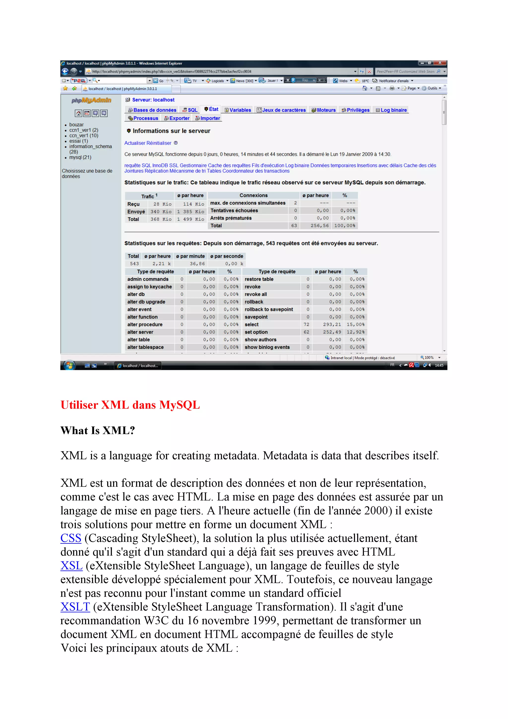 Utiliser XML dans MySQL

What Is XML?

XML is a language for creating metadata. Metadata is data that describes itself.

XML est un format de description des données et non de leur représentation,
comme c'est le cas avec HTML. La mise en page des données est assurée par un
langage de mise en page tiers. A l'heure actuelle (fin de l'année 2000) il existe
trois solutions pour mettre en forme un document XML :
CSS (Cascading StyleSheet), la solution la plus utilisée actuellement, étant
donné qu'il s'agit d'un standard qui a déjà fait ses preuves avec HTML
XSL (eXtensible StyleSheet Language), un langage de feuilles de style
extensible développé spécialement pour XML. Toutefois, ce nouveau langage
n'est pas reconnu pour l'instant comme un standard officiel
XSLT (eXtensible StyleSheet Language Transformation). Il s'agit d'une
recommandation W3C du 16 novembre 1999, permettant de transformer un
document XML en document HTML accompagné de feuilles de style
Voici les principaux atouts de XML :
 