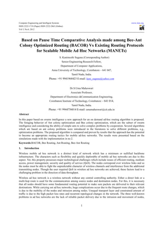 Computer Engineering and Intelligent Systems                                                            www.iiste.org
ISSN 2222-1719 (Paper) ISSN 2222-2863 (Online)
Vol 3, No.6, 2012




 Based on Pause Time Comparative Analysis made among Bee-Ant
Colony Optimized Routing (BACOR) Vs Existing Routing Protocols
        for Scalable Mobile Ad Hoc Networks (MANETs)
                                               S. Kanimozhi Suguna (Corresponding Author)
                                                Senior Engineering Research Fellow,
                                                Department of Computer Applications,
                                   Anna University of Technology, Coimbatore – 641 047,
                                                         Tamil Nadu, India.
                                 Phone: +91 9941968423 E-mail: kani_suguna@yahoo.com


                                                       Dr.S.Uma Maheswari
                                                        Associate Professor,
                                  Department of Electronics &Communication Engineering,
                                 Coimbatore Institute of Technology, Coimbatore – 641 014,
                                                         Tamil Nadu, India.
                                Phone: +91 9944756014 E-mail: umamaheswari@cit.edu.in
Abstract
In this paper based on swarm intelligence a new approach for an on demand ad-hoc routing algorithm is proposed.
The foraging behavior of Ant colony optimization and Bee colony optimization, which are the subset of swarm
intelligence and considering the ability of simple ants to solve complex problems by cooperation. Several algorithms
which are based on ant colony problems were introduced in the literatures to solve different problems, e.g.,
optimization problems. The proposed algorithm is compared and proven by results that the approach has the potential
to become an appropriate routing tactics for mobile ad-hoc networks. The results were presented based on the
simulations made with the implementation in ns-2.
Keywords:BACOR, Bee Routing, Ant Routing, Bee-Ant Routing

1.    Introduction
Wireless mobile ad hoc network is a distinct kind of network which has a minimum or nullified backbone
infrastructure. The characters such as flexibility and quickly deplorable of mobile ad hoc networks are due to this
aspect. Yet, this property possesses major technological challenges which include issues of efficient routing, medium
access, power management, security and quality of service (QoS). The nodes correspond over wireless links and so
the nodes must be able to fight the unpredictable character of wireless channels and interference from the additional
transmitting nodes. Though the user required QoS in wireless ad hoc networks are achieved, these factors lead to a
challenging problem in the direction of data throughput.
Wireless ad hoc network is a wireless network without any central controlling authority. Either a direct link or a
multi-hop route is used for the communication among source nodes and destination nodes. For this, it is necessary
that all nodes should have some fundamental routing potential to make sure packets are delivered to their relevant
destinations. While carrying out ad hoc networks, huge complications occur due to the frequent route changes, which
is due to the mobility of the nodes and intrusion among nodes. Unequal transport layer and constrained amount of
traffic is due to the high packet loss rates and recurrent topological changes in the network. The three well-known
problems in ad hoc networks are the lack of reliable packet delivery due to the intrusion and movement of nodes,


                                                                 1
 