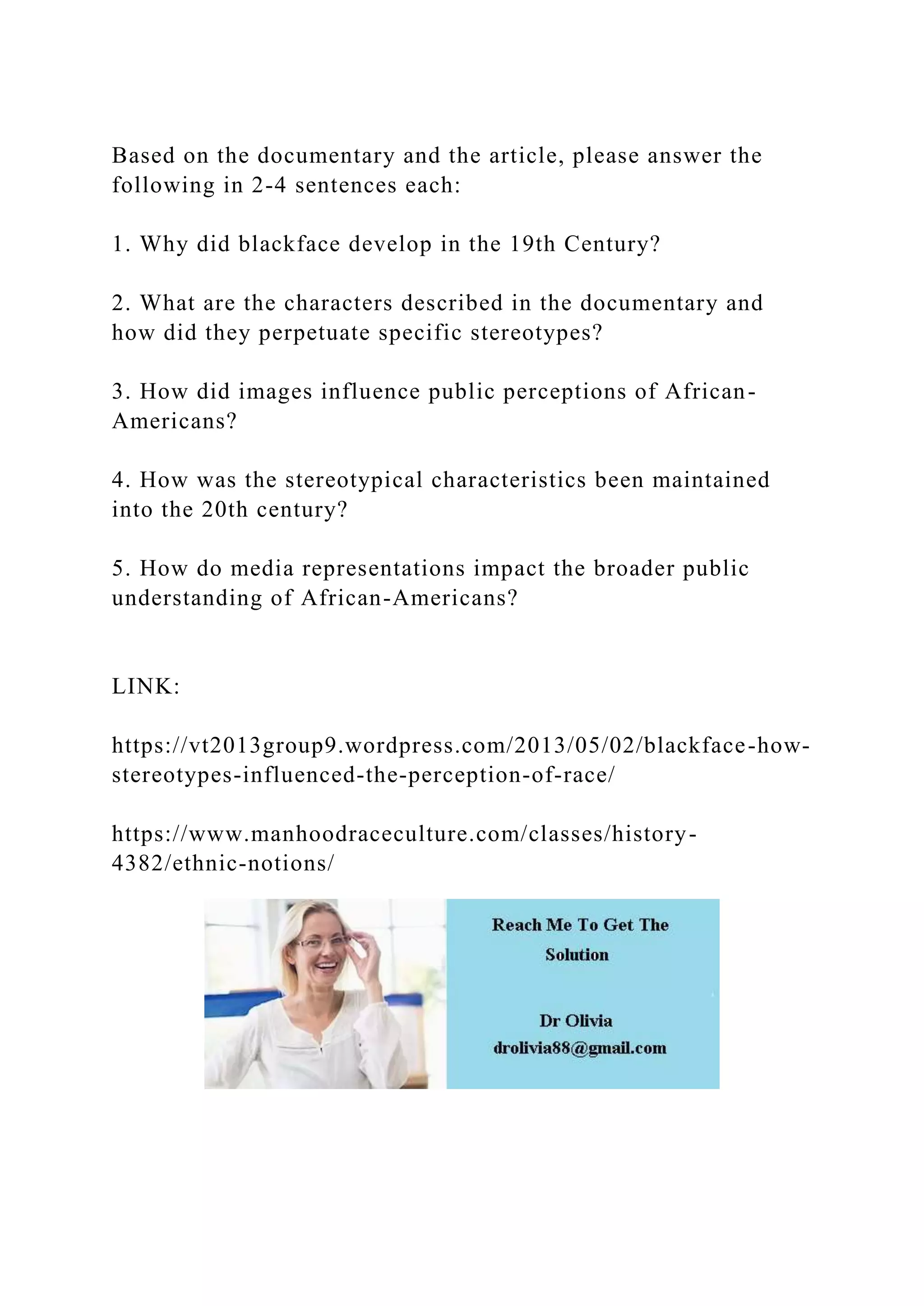 Based on the documentary and the article, please answer the
following in 2-4 sentences each:
1. Why did blackface develop in the 19th Century?
2. What are the characters described in the documentary and
how did they perpetuate specific stereotypes?
3. How did images influence public perceptions of African-
Americans?
4. How was the stereotypical characteristics been maintained
into the 20th century?
5. How do media representations impact the broader public
understanding of African-Americans?
LINK:
https://vt2013group9.wordpress.com/2013/05/02/blackface-how-
stereotypes-influenced-the-perception-of-race/
https://www.manhoodraceculture.com/classes/history-
4382/ethnic-notions/