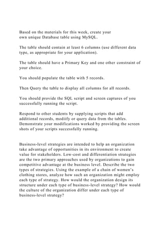 Based on the materials for this week, create your
own unique Database table using MySQL.
The table should contain at least 6 columns (use different data
type, as appropriate for your application).
The table should have a Primary Key and one other constraint of
your choice.
You should populate the table with 5 records.
Then Query the table to display all columns for all records.
You should provide the SQL script and screen captures of you
successfully running the script.
Respond to other students by supplying scripts that add
additional records, modiify or query data from the tables.
Demonstrate your modifications worked by providing the screen
shots of your scripts successfully running.
Business-level strategies are intended to help an organization
take advantage of opportunities in its environment to create
value for stakeholders. Low-cost and differentiation strategies
are the two primary approaches used by organizations to gain
competitive advantage at the business level. Describe the two
types of strategies. Using the example of a chain of women’s
clothing stores, analyze how such an organization might employ
each type of strategy. How would the organization design its
structure under each type of business-level strategy? How would
the culture of the organization differ under each type of
business-level strategy?
