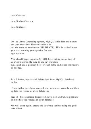 desc Courses;
desc StudentCourses;
desc Students;
On the Linux Operating system, MySQL table data and names
are case sensitive. Hence (Students is
not the same as students or STUDENTS). This is critical when
you start running your queries for your
applications.
You should experiment in MySQL by creating one or two of
your own tables. Be sure to use several data
types and add a primary key for each table and other constraints
as needed.
Part 3 Insert, update and delete data from MySQL database
tables
Once tables have been created your can insert records and then
update the record or even delete the
record. This exercise discusses how to use MySQL to populate
and modify the records in your database.
We will once again, create the database scripts using the gedit
text editor.
 