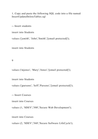 1. Copy and paste the following SQL code into a file named
InsertUpdateDeleteTables.sql
-- Insert students
insert into Students
values ('jsmith', 'John','Smith','[email protected]');
insert into Students
9
values ('mjones', 'Mary','Jones','[email protected]');
insert into Students
values ('jparsons', 'Jeff','Parsons','[email protected]');
-- Insert Courses
insert into Courses
values (1, 'SDEV','300','Secure Web Development');
insert into Courses
values (2, 'SDEV','360','Secure Software LifeCycle');
 
