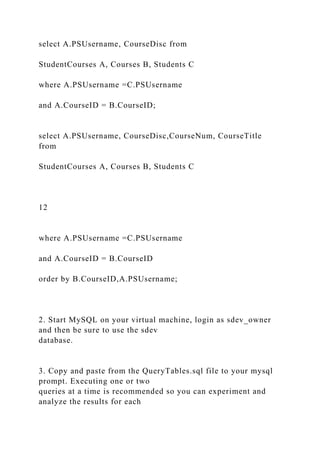 select A.PSUsername, CourseDisc from
StudentCourses A, Courses B, Students C
where A.PSUsername =C.PSUsername
and A.CourseID = B.CourseID;
select A.PSUsername, CourseDisc,CourseNum, CourseTitle
from
StudentCourses A, Courses B, Students C
12
where A.PSUsername =C.PSUsername
and A.CourseID = B.CourseID
order by B.CourseID,A.PSUsername;
2. Start MySQL on your virtual machine, login as sdev_owner
and then be sure to use the sdev
database.
3. Copy and paste from the QueryTables.sql file to your mysql
prompt. Executing one or two
queries at a time is recommended so you can experiment and
analyze the results for each
 