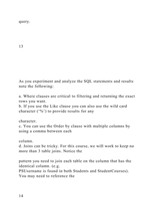 query.
13
As you experiment and analyze the SQL statements and results
note the following:
a. Where clauses are critical to filtering and returning the exact
rows you want.
b. If you use the Like clause you can also use the wild card
character (‘%’) to provide results for any
character.
c. You can use the Order by clause with multiple columns by
using a comma between each
column.
d. Joins can be tricky. For this course, we will work to keep no
more than 3 table joins. Notice the
pattern you need to join each table on the column that has the
identical column. (e.g.
PSUsername is found in both Students and StudentCourses).
You may need to reference the
14
 