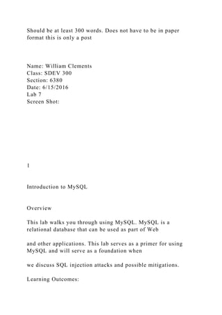 Should be at least 300 words. Does not have to be in paper
format this is only a post
Name: William Clements
Class: SDEV 300
Section: 6380
Date: 6/15/2016
Lab 7
Screen Shot:
1
Introduction to MySQL
Overview
This lab walks you through using MySQL. MySQL is a
relational database that can be used as part of Web
and other applications. This lab serves as a primer for using
MySQL and will serve as a foundation when
we discuss SQL injection attacks and possible mitigations.
Learning Outcomes:
 