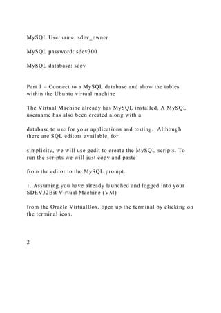 MySQL Username: sdev_owner
MySQL password: sdev300
MySQL database: sdev
Part 1 – Connect to a MySQL database and show the tables
within the Ubuntu virtual machine
The Virtual Machine already has MySQL installed. A MySQL
username has also been created along with a
database to use for your applications and testing. Although
there are SQL editors available, for
simplicity, we will use gedit to create the MySQL scripts. To
run the scripts we will just copy and paste
from the editor to the MySQL prompt.
1. Assuming you have already launched and logged into your
SDEV32Bit Virtual Machine (VM)
from the Oracle VirtualBox, open up the terminal by clicking on
the terminal icon.
2
 