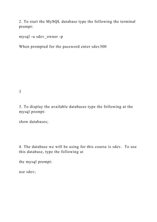 2. To start the MySQL database type the following the terminal
prompt:
mysql -u sdev_owner -p
When prompted for the password enter sdev300
3
3. To display the available databases type the following at the
mysql prompt:
show databases;
4. The database we will be using for this course is sdev. To use
this database, type the following at
the mysql prompt:
use sdev;
 