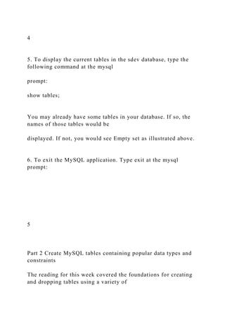 4
5. To display the current tables in the sdev database, type the
following command at the mysql
prompt:
show tables;
You may already have some tables in your database. If so, the
names of those tables would be
displayed. If not, you would see Empty set as illustrated above.
6. To exit the MySQL application. Type exit at the mysql
prompt:
5
Part 2 Create MySQL tables containing popular data types and
constraints
The reading for this week covered the foundations for creating
and dropping tables using a variety of
 