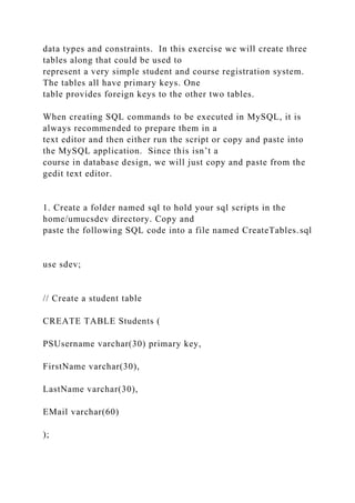 data types and constraints. In this exercise we will create three
tables along that could be used to
represent a very simple student and course registration system.
The tables all have primary keys. One
table provides foreign keys to the other two tables.
When creating SQL commands to be executed in MySQL, it is
always recommended to prepare them in a
text editor and then either run the script or copy and paste into
the MySQL application. Since this isn’t a
course in database design, we will just copy and paste from the
gedit text editor.
1. Create a folder named sql to hold your sql scripts in the
home/umucsdev directory. Copy and
paste the following SQL code into a file named CreateTables.sql
use sdev;
// Create a student table
CREATE TABLE Students (
PSUsername varchar(30) primary key,
FirstName varchar(30),
LastName varchar(30),
EMail varchar(60)
);
 