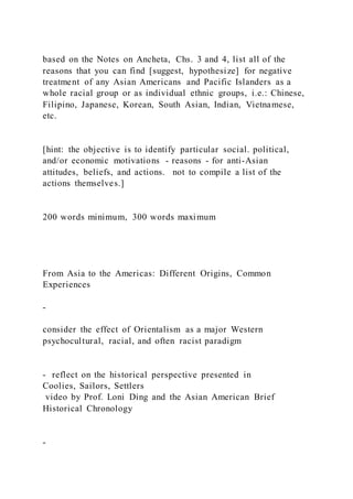 based on the Notes on Ancheta, Chs. 3 and 4, list all of the
reasons that you can find [suggest, hypothesize] for negative
treatment of any Asian Americans and Pacific Islanders as a
whole racial group or as individual ethnic groups, i.e.: Chinese,
Filipino, Japanese, Korean, South Asian, Indian, Vietnamese,
etc.
[hint: the objective is to identify particular social. political,
and/or economic motivations - reasons - for anti-Asian
attitudes, beliefs, and actions. not to compile a list of the
actions themselves.]
200 words minimum, 300 words maximum
From Asia to the Americas: Different Origins, Common
Experiences
-
consider the effect of Orientalism as a major Western
psychocultural, racial, and often racist paradigm
- reflect on the historical perspective presented in
Coolies, Sailors, Settlers
video by Prof. Loni Ding and the Asian American Brief
Historical Chronology
-
 
