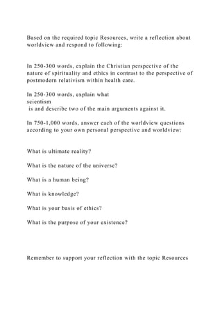 Based on the required topic Resources, write a reflection about
worldview and respond to following:
In 250-300 words, explain the Christian perspective of the
nature of spirituality and ethics in contrast to the perspective of
postmodern relativism within health care.
In 250-300 words, explain what
scientism
is and describe two of the main arguments against it.
In 750-1,000 words, answer each of the worldview questions
according to your own personal perspective and worldview:
What is ultimate reality?
What is the nature of the universe?
What is a human being?
What is knowledge?
What is your basis of ethics?
What is the purpose of your existence?
Remember to support your reflection with the topic Resources
 