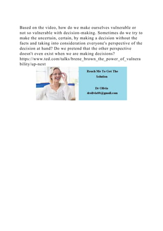 Based on the video, how do we make ourselves vulnerable or
not so vulnerable with decision-making. Sometimes do we try to
make the uncertain, certain, by making a decision without the
facts and taking into consideration everyone's perspective of the
decision at hand? Do we pretend that the other perspective
doesn't even exist when we are making decisions?
https://www.ted.com/talks/brene_brown_the_power_of_vulnera
bility/up-next
 