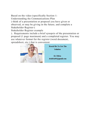 Based on the video (specifically Section 1:
Understanding the Communications Plan
) think of a presentation or proposal you have given or
observed, or may be giving in the future, and complete a
Stakeholder Register (
Stakeholder Register example
). Requirements include a brief synopsis of the presentation or
proposal (1 page maximum) and a completed register. You may
use whatever format for the register (word document,
spreadsheet, etc.) that is convenient
 