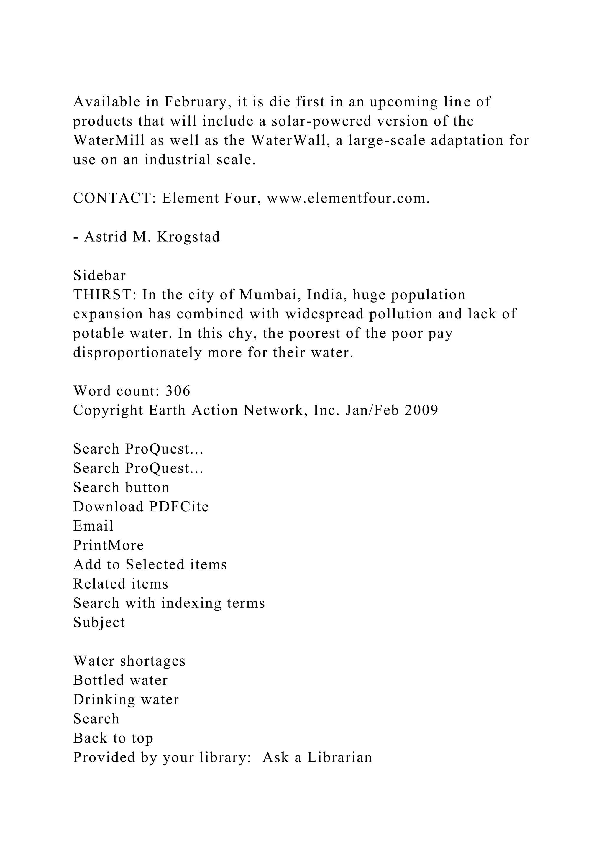 Available in February, it is die first in an upcoming line of
products that will include a solar-powered version of the
WaterMill as well as the WaterWall, a large-scale adaptation for
use on an industrial scale.
CONTACT: Element Four, www.elementfour.com.
- Astrid M. Krogstad
Sidebar
THIRST: In the city of Mumbai, India, huge population
expansion has combined with widespread pollution and lack of
potable water. In this chy, the poorest of the poor pay
disproportionately more for their water.
Word count: 306
Copyright Earth Action Network, Inc. Jan/Feb 2009
Search ProQuest...
Search ProQuest...
Search button
Download PDFCite
Email
PrintMore
Add to Selected items
Related items
Search with indexing terms
Subject
Water shortages
Bottled water
Drinking water
Search
Back to top
Provided by your library: Ask a Librarian
 