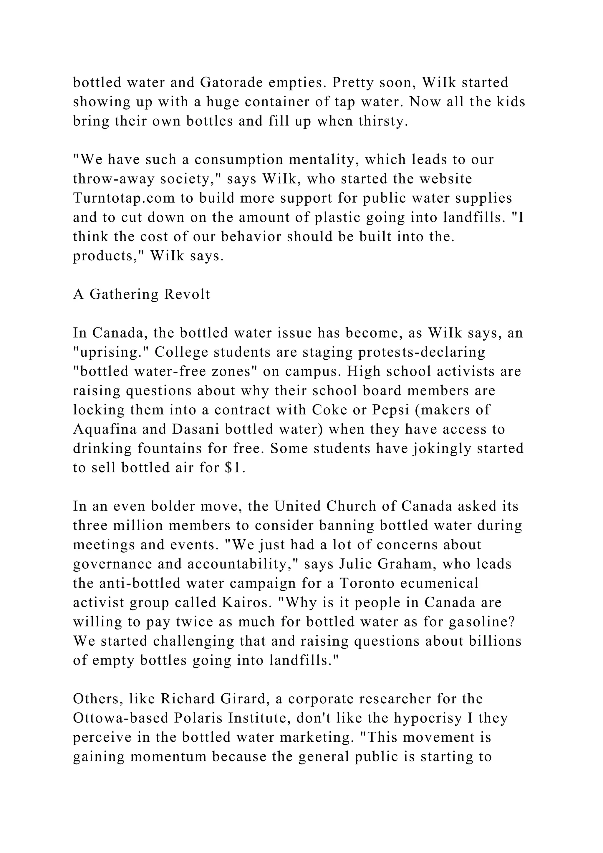 bottled water and Gatorade empties. Pretty soon, WiIk started
showing up with a huge container of tap water. Now all the kids
bring their own bottles and fill up when thirsty.
"We have such a consumption mentality, which leads to our
throw-away society," says WiIk, who started the website
Turntotap.com to build more support for public water supplies
and to cut down on the amount of plastic going into landfills. "I
think the cost of our behavior should be built into the.
products," WiIk says.
A Gathering Revolt
In Canada, the bottled water issue has become, as WiIk says, an
"uprising." College students are staging protests-declaring
"bottled water-free zones" on campus. High school activists are
raising questions about why their school board members are
locking them into a contract with Coke or Pepsi (makers of
Aquafina and Dasani bottled water) when they have access to
drinking fountains for free. Some students have jokingly started
to sell bottled air for $1.
In an even bolder move, the United Church of Canada asked its
three million members to consider banning bottled water during
meetings and events. "We just had a lot of concerns about
governance and accountability," says Julie Graham, who leads
the anti-bottled water campaign for a Toronto ecumenical
activist group called Kairos. "Why is it people in Canada are
willing to pay twice as much for bottled water as for gasoline?
We started challenging that and raising questions about billions
of empty bottles going into landfills."
Others, like Richard Girard, a corporate researcher for the
Ottowa-based Polaris Institute, don't like the hypocrisy I they
perceive in the bottled water marketing. "This movement is
gaining momentum because the general public is starting to
 