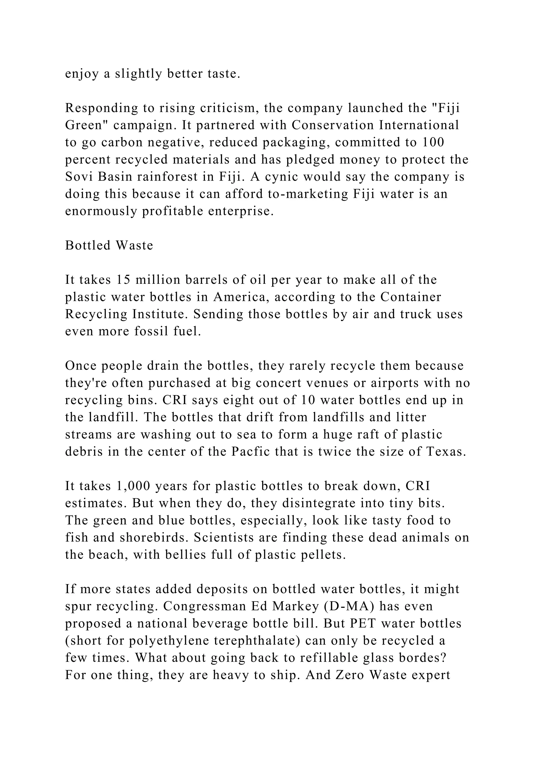 enjoy a slightly better taste.
Responding to rising criticism, the company launched the "Fiji
Green" campaign. It partnered with Conservation International
to go carbon negative, reduced packaging, committed to 100
percent recycled materials and has pledged money to protect the
Sovi Basin rainforest in Fiji. A cynic would say the company is
doing this because it can afford to-marketing Fiji water is an
enormously profitable enterprise.
Bottled Waste
It takes 15 million barrels of oil per year to make all of the
plastic water bottles in America, according to the Container
Recycling Institute. Sending those bottles by air and truck uses
even more fossil fuel.
Once people drain the bottles, they rarely recycle them because
they're often purchased at big concert venues or airports with no
recycling bins. CRI says eight out of 10 water bottles end up in
the landfill. The bottles that drift from landfills and litter
streams are washing out to sea to form a huge raft of plastic
debris in the center of the Pacfic that is twice the size of Texas.
It takes 1,000 years for plastic bottles to break down, CRI
estimates. But when they do, they disintegrate into tiny bits.
The green and blue bottles, especially, look like tasty food to
fish and shorebirds. Scientists are finding these dead animals on
the beach, with bellies full of plastic pellets.
If more states added deposits on bottled water bottles, it might
spur recycling. Congressman Ed Markey (D-MA) has even
proposed a national beverage bottle bill. But PET water bottles
(short for polyethylene terephthalate) can only be recycled a
few times. What about going back to refillable glass bordes?
For one thing, they are heavy to ship. And Zero Waste expert
 
