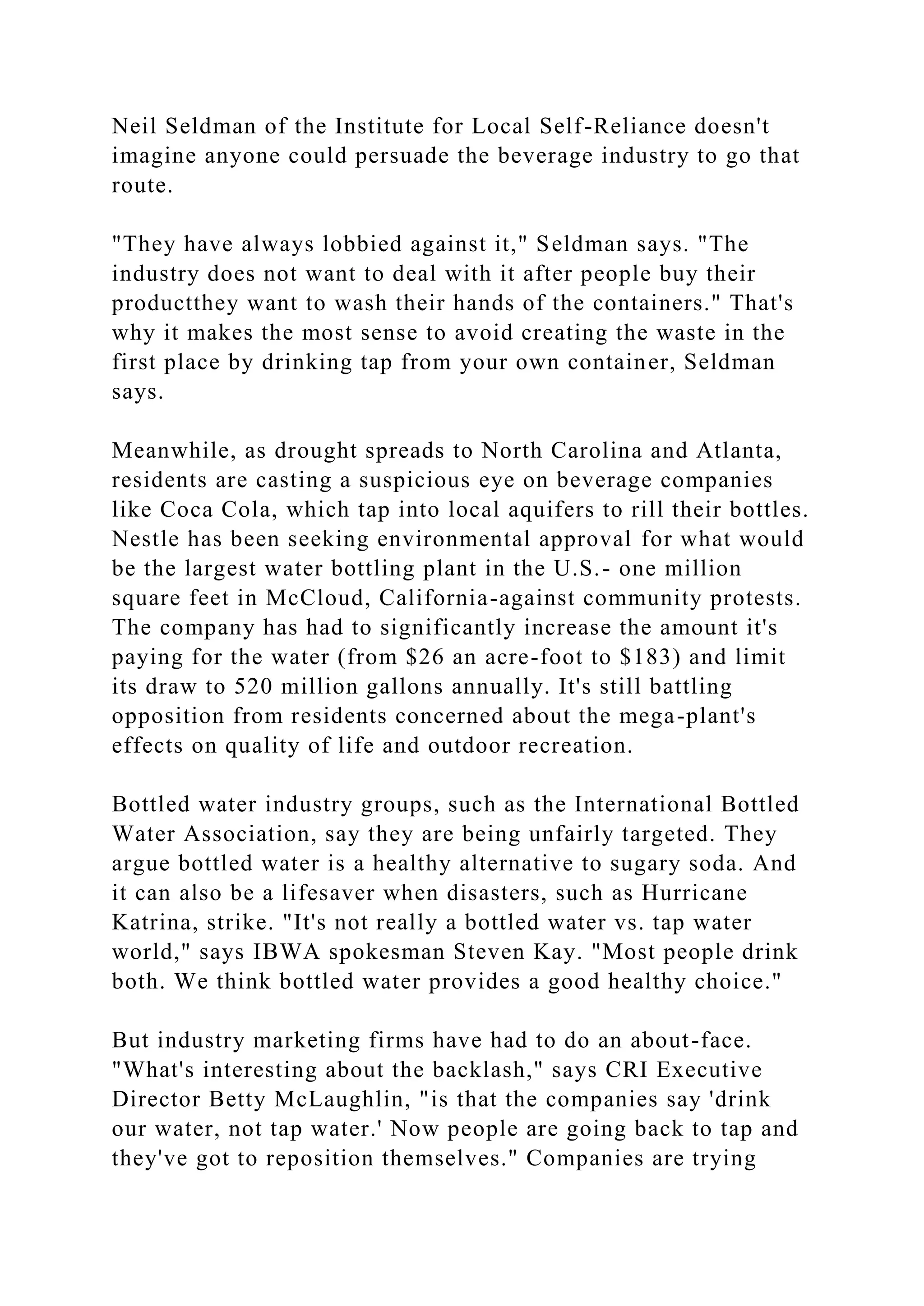 Neil Seldman of the Institute for Local Self-Reliance doesn't
imagine anyone could persuade the beverage industry to go that
route.
"They have always lobbied against it," Seldman says. "The
industry does not want to deal with it after people buy their
productthey want to wash their hands of the containers." That's
why it makes the most sense to avoid creating the waste in the
first place by drinking tap from your own container, Seldman
says.
Meanwhile, as drought spreads to North Carolina and Atlanta,
residents are casting a suspicious eye on beverage companies
like Coca Cola, which tap into local aquifers to rill their bottles.
Nestle has been seeking environmental approval for what would
be the largest water bottling plant in the U.S.- one million
square feet in McCloud, California-against community protests.
The company has had to significantly increase the amount it's
paying for the water (from $26 an acre-foot to $183) and limit
its draw to 520 million gallons annually. It's still battling
opposition from residents concerned about the mega-plant's
effects on quality of life and outdoor recreation.
Bottled water industry groups, such as the International Bottled
Water Association, say they are being unfairly targeted. They
argue bottled water is a healthy alternative to sugary soda. And
it can also be a lifesaver when disasters, such as Hurricane
Katrina, strike. "It's not really a bottled water vs. tap water
world," says IBWA spokesman Steven Kay. "Most people drink
both. We think bottled water provides a good healthy choice."
But industry marketing firms have had to do an about-face.
"What's interesting about the backlash," says CRI Executive
Director Betty McLaughlin, "is that the companies say 'drink
our water, not tap water.' Now people are going back to tap and
they've got to reposition themselves." Companies are trying
 
