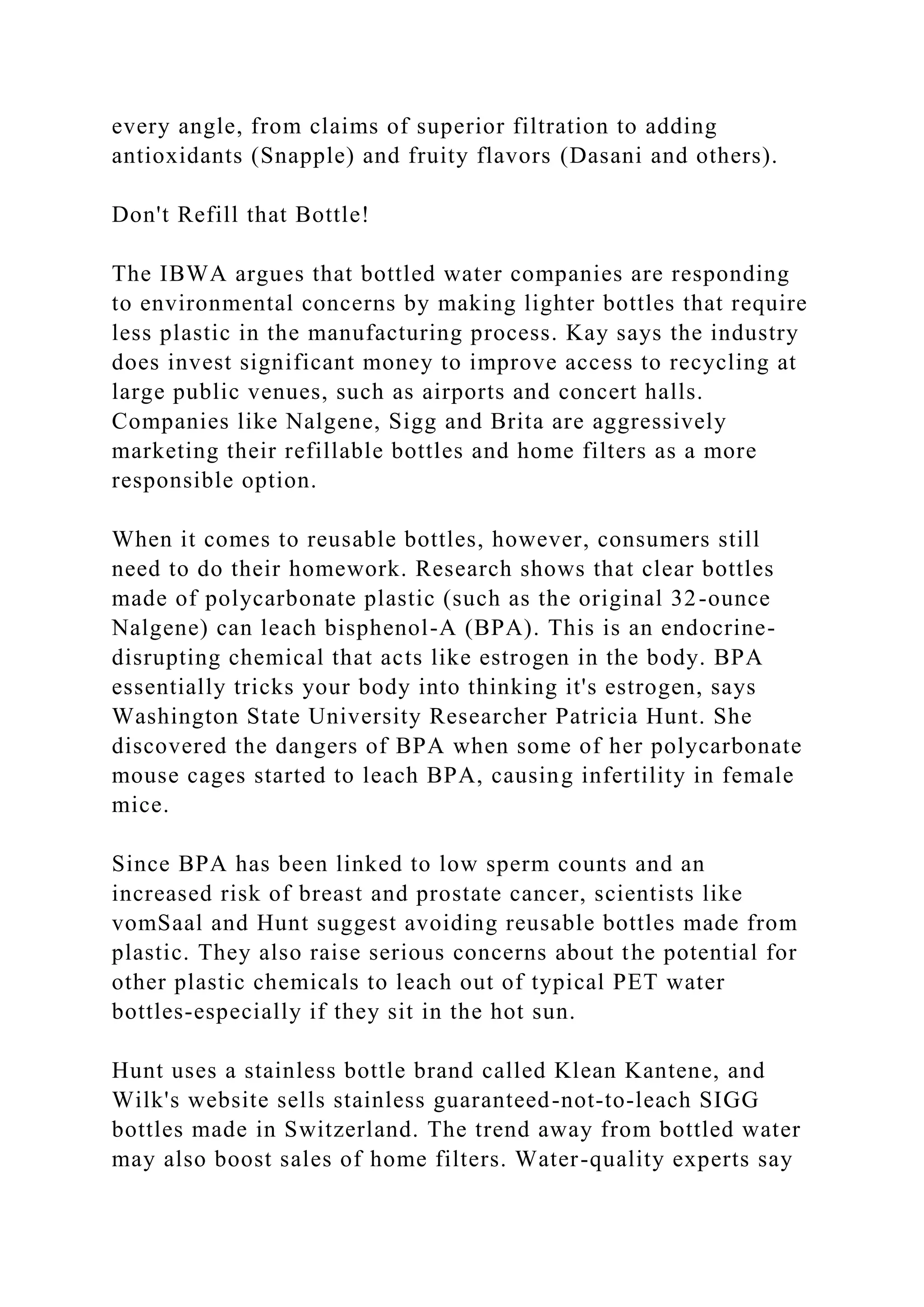 every angle, from claims of superior filtration to adding
antioxidants (Snapple) and fruity flavors (Dasani and others).
Don't Refill that Bottle!
The IBWA argues that bottled water companies are responding
to environmental concerns by making lighter bottles that require
less plastic in the manufacturing process. Kay says the industry
does invest significant money to improve access to recycling at
large public venues, such as airports and concert halls.
Companies like Nalgene, Sigg and Brita are aggressively
marketing their refillable bottles and home filters as a more
responsible option.
When it comes to reusable bottles, however, consumers still
need to do their homework. Research shows that clear bottles
made of polycarbonate plastic (such as the original 32-ounce
Nalgene) can leach bisphenol-A (BPA). This is an endocrine-
disrupting chemical that acts like estrogen in the body. BPA
essentially tricks your body into thinking it's estrogen, says
Washington State University Researcher Patricia Hunt. She
discovered the dangers of BPA when some of her polycarbonate
mouse cages started to leach BPA, causing infertility in female
mice.
Since BPA has been linked to low sperm counts and an
increased risk of breast and prostate cancer, scientists like
vomSaal and Hunt suggest avoiding reusable bottles made from
plastic. They also raise serious concerns about the potential for
other plastic chemicals to leach out of typical PET water
bottles-especially if they sit in the hot sun.
Hunt uses a stainless bottle brand called Klean Kantene, and
Wilk's website sells stainless guaranteed-not-to-leach SIGG
bottles made in Switzerland. The trend away from bottled water
may also boost sales of home filters. Water-quality experts say
 