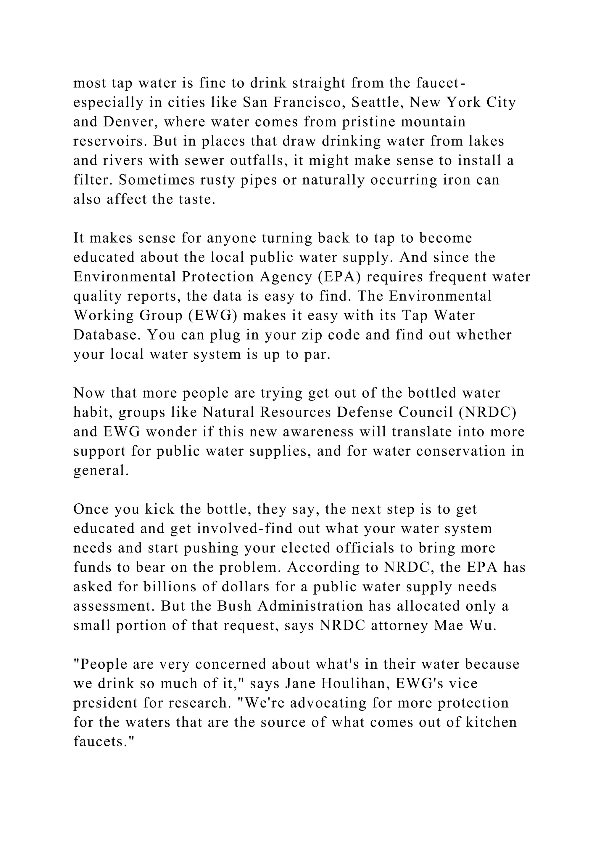 most tap water is fine to drink straight from the faucet-
especially in cities like San Francisco, Seattle, New York City
and Denver, where water comes from pristine mountain
reservoirs. But in places that draw drinking water from lakes
and rivers with sewer outfalls, it might make sense to install a
filter. Sometimes rusty pipes or naturally occurring iron can
also affect the taste.
It makes sense for anyone turning back to tap to become
educated about the local public water supply. And since the
Environmental Protection Agency (EPA) requires frequent water
quality reports, the data is easy to find. The Environmental
Working Group (EWG) makes it easy with its Tap Water
Database. You can plug in your zip code and find out whether
your local water system is up to par.
Now that more people are trying get out of the bottled water
habit, groups like Natural Resources Defense Council (NRDC)
and EWG wonder if this new awareness will translate into more
support for public water supplies, and for water conservation in
general.
Once you kick the bottle, they say, the next step is to get
educated and get involved-find out what your water system
needs and start pushing your elected officials to bring more
funds to bear on the problem. According to NRDC, the EPA has
asked for billions of dollars for a public water supply needs
assessment. But the Bush Administration has allocated only a
small portion of that request, says NRDC attorney Mae Wu.
"People are very concerned about what's in their water because
we drink so much of it," says Jane Houlihan, EWG's vice
president for research. "We're advocating for more protection
for the waters that are the source of what comes out of kitchen
faucets."
 