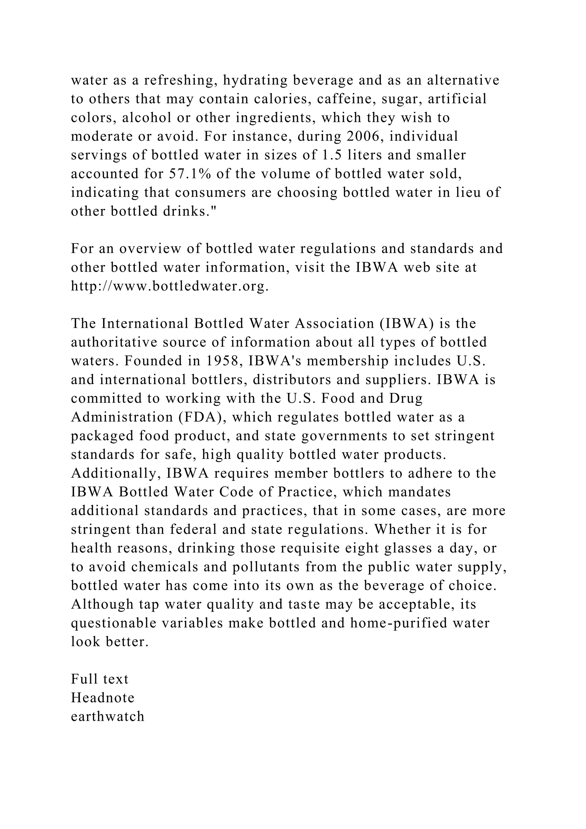 water as a refreshing, hydrating beverage and as an alternative
to others that may contain calories, caffeine, sugar, artificial
colors, alcohol or other ingredients, which they wish to
moderate or avoid. For instance, during 2006, individual
servings of bottled water in sizes of 1.5 liters and smaller
accounted for 57.1% of the volume of bottled water sold,
indicating that consumers are choosing bottled water in lieu of
other bottled drinks."
For an overview of bottled water regulations and standards and
other bottled water information, visit the IBWA web site at
http://www.bottledwater.org.
The International Bottled Water Association (IBWA) is the
authoritative source of information about all types of bottled
waters. Founded in 1958, IBWA's membership includes U.S.
and international bottlers, distributors and suppliers. IBWA is
committed to working with the U.S. Food and Drug
Administration (FDA), which regulates bottled water as a
packaged food product, and state governments to set stringent
standards for safe, high quality bottled water products.
Additionally, IBWA requires member bottlers to adhere to the
IBWA Bottled Water Code of Practice, which mandates
additional standards and practices, that in some cases, are more
stringent than federal and state regulations. Whether it is for
health reasons, drinking those requisite eight glasses a day, or
to avoid chemicals and pollutants from the public water supply,
bottled water has come into its own as the beverage of choice.
Although tap water quality and taste may be acceptable, its
questionable variables make bottled and home-purified water
look better.
Full text
Headnote
earthwatch
 